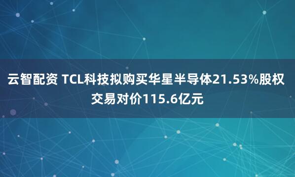 云智配资 TCL科技拟购买华星半导体21.53%股权 交易对价115.6亿元