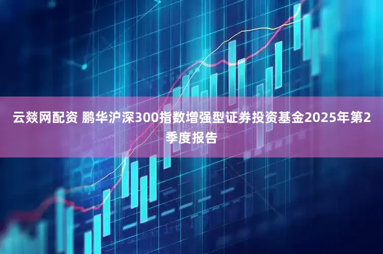 云燚网配资 鹏华沪深300指数增强型证券投资基金2025年第2季度报告