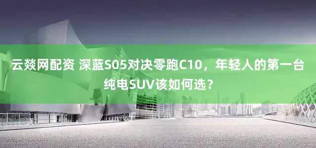 云燚网配资 深蓝S05对决零跑C10，年轻人的第一台纯电SUV该如何选？